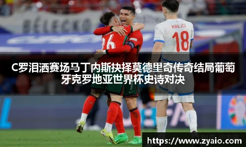 C罗泪洒赛场马丁内斯抉择莫德里奇传奇结局葡萄牙克罗地亚世界杯史诗对决